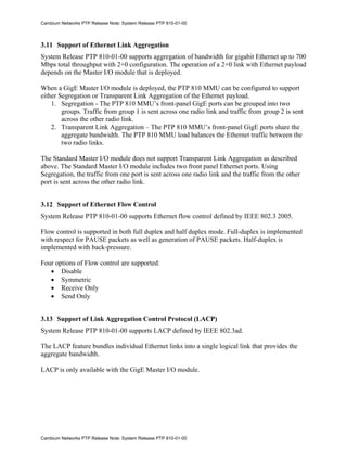 Cambium Networks PTP Release Note: System Release PTP 810-01-00



3.11 Support of Ethernet Link Aggregation
System Release PTP 810-01-00 supports aggregation of bandwidth for gigabit Ethernet up to 700
Mbps total throughput with 2+0 configuration. The operation of a 2+0 link with Ethernet payload
depends on the Master I/O module that is deployed.

When a GigE Master I/O module is deployed, the PTP 810 MMU can be configured to support
either Segregation or Transparent Link Aggregation of the Ethernet payload.
    1. Segregation - The PTP 810 MMU’s front-panel GigE ports can be grouped into two
        groups. Traffic from group 1 is sent across one radio link and traffic from group 2 is sent
        across the other radio link.
    2. Transparent Link Aggregation – The PTP 810 MMU’s front-panel GigE ports share the
        aggregate bandwidth. The PTP 810 MMU load balances the Ethernet traffic between the
        two radio links.

The Standard Master I/O module does not support Transparent Link Aggregation as described
above. The Standard Master I/O module includes two front panel Ethernet ports. Using
Segregation, the traffic from one port is sent across one radio link and the traffic from the other
port is sent across the other radio link.


3.12 Support of Ethernet Flow Control
System Release PTP 810-01-00 supports Ethernet flow control defined by IEEE 802.3 2005.

Flow control is supported in both full duplex and half duplex mode. Full-duplex is implemented
with respect for PAUSE packets as well as generation of PAUSE packets. Half-duplex is
implemented with back-pressure.

Four options of Flow control are supported:
   • Disable
   • Symmetric
   • Receive Only
   • Send Only


3.13 Support of Link Aggregation Control Protocol (LACP)
System Release PTP 810-01-00 supports LACP defined by IEEE 802.3ad.

The LACP feature bundles individual Ethernet links into a single logical link that provides the
aggregate bandwidth.

LACP is only available with the GigE Master I/O module.




Cambium Networks PTP Release Note: System Release PTP 810-01-00
 