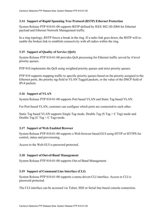 Cambium Networks PTP Release Note: System Release PTP 810-01-00



3.14 Support of Rapid Spanning Tree Protocol (RSTP) Ethernet Protection
System Release PTP 810-01-00 supports RSTP defined by IEEE 802.1D-2004 for Ethernet
payload and Ethernet Network Management traffic.

In a ring topology, RSTP forces a break in the ring. If a radio link goes down, the RSTP will re-
enable the broken link to establish connectivity with all radios within the ring.


3.15 Support of Quality of Service (QoS)
System Release PTP 810-01-00 provides QoS processing for Ethernet traffic served by 4 level
priority queues.

PTP 810 implements the QoS using weighted priority queues and strict priority queues.

PTP 810 supports mapping traffic to specific priority queues based on the priority assigned to the
Ethernet ports, the priority tag field in VLAN Tagged packets, or the value of the DSCP field of
IPv4 packets.


3.16 Support of VLAN
System Release PTP 810-01-00 supports Port based VLAN and Static Tag based VLAN.

For Port based VLAN, customer can configure which ports are connected to each other.

Static Tag based VLAN supports Single Tag mode, Double Tag (S Tag + C Tag) mode and
Double Tag (C Tag + C Tag) mode.


3.17 Support of Web Enabled Browser
System Release PTP 810-01-00 supports a Web browser based GUI using HTTP or HTTPS for
control, status and provisioning.

Access to the Web GUI is password protected.


3.18 Support of Out-of-Band Management
System Release PTP 810-01-00 supports Out-of-Band Management.


3.19 Support of Command Line Interface (CLI)
System Release PTP 810-01-00 supports a menu driven CLI interface. Access to CLI is
password protected.

The CLI interface can be accessed via Telnet, SSH or Serial line based console connection.




Cambium Networks PTP Release Note: System Release PTP 810-01-00
 