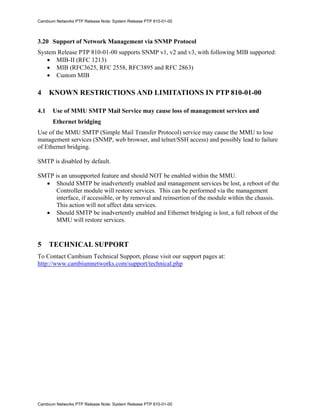 Cambium Networks PTP Release Note: System Release PTP 810-01-00



3.20 Support of Network Management via SNMP Protocol
System Release PTP 810-01-00 supports SNMP v1, v2 and v3, with following MIB supported:
   • MIB-II (RFC 1213)
   • MIB (RFC3625, RFC 2558, RFC3895 and RFC 2863)
   • Custom MIB

4     KNOWN RESTRICTIONS AND LIMITATIONS IN PTP 810-01-00

4.1    Use of MMU SMTP Mail Service may cause loss of management services and
       Ethernet bridging
Use of the MMU SMTP (Simple Mail Transfer Protocol) service may cause the MMU to lose
management services (SNMP, web browser, and telnet/SSH access) and possibly lead to failure
of Ethernet bridging.

SMTP is disabled by default.

SMTP is an unsupported feature and should NOT be enabled within the MMU.
  • Should SMTP be inadvertently enabled and management services be lost, a reboot of the
     Controller module will restore services. This can be performed via the management
     interface, if accessible, or by removal and reinsertion of the module within the chassis.
     This action will not affect data services.
  • Should SMTP be inadvertently enabled and Ethernet bridging is lost, a full reboot of the
     MMU will restore services.


5     TECHNICAL SUPPORT
To Contact Cambium Technical Support, please visit our support pages at:
http://www.cambiumnetworks.com/support/technical.php




Cambium Networks PTP Release Note: System Release PTP 810-01-00
 