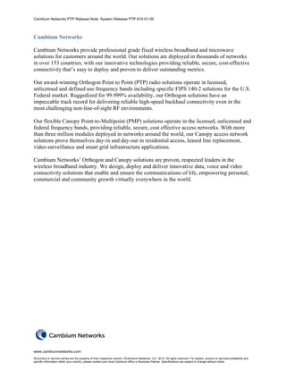Cambium Networks PTP Release Note: System Release PTP 810-01-00



Cambium Networks

Cambium Networks provide professional grade fixed wireless broadband and microwave
solutions for customers around the world. Our solutions are deployed in thousands of networks
in over 153 countries, with our innovative technologies providing reliable, secure, cost-effective
connectivity that’s easy to deploy and proven to deliver outstanding metrics.

Our award-winning Orthogon Point to Point (PTP) radio solutions operate in licensed,
unlicensed and defined use frequency bands including specific FIPS 140-2 solutions for the U.S.
Federal market. Ruggedized for 99.999% availability, our Orthogon solutions have an
impeccable track record for delivering reliable high-speed backhaul connectivity even in the
most challenging non-line-of-sight RF environments.

Our flexible Canopy Point-to-Multipoint (PMP) solutions operate in the licensed, unlicensed and
federal frequency bands, providing reliable, secure, cost effective access networks. With more
than three million modules deployed in networks around the world, our Canopy access network
solutions prove themselves day-in and day-out in residential access, leased line replacement,
video surveillance and smart grid infrastructure applications.

Cambium Networks’ Orthogon and Canopy solutions are proven, respected leaders in the
wireless broadband industry. We design, deploy and deliver innovative data, voice and video
connectivity solutions that enable and ensure the communications of life, empowering personal,
commercial and community growth virtually everywhere in the world.




www.cambiumnetworks.com
All product or service names are the property of their respective owners. ©Cambium Networks, Ltd.. 2012. All rights reserved. For system, product or services availability and
specific information within your country, please contact your local Cambium office or Business Partner. Specifications are subject to change without notice.
 