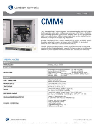 SPEC SHEET




                                                                                                                CMM4
                                                                                                                 The Cambium Networks Cluster Management Module 4 allows network operators to reduce
                                                                                                                the time and labor cost of system installation and maintenance in PMP clusters. The CMM4
                                                                                                                integrates reliable GPS network synchronization along with power and data through a single
                                                                                                                cable to each radio. Designed to deliver consistent and reliable wireless broadband service,
                                                                                                                the system gracefully scales to support large deployments.

                                                                                                                Available in three flavors, there is a model that will meet the needs of any network operator:
                                                                                                                An outdoor cabinet with integrated full-featured switch (1090CKBA), the same cabinet
                                                                                                                without the switch (1091AA), or a rack mount version (1092AA).

                                                                                                                Cambium Networks provides exceptional wireless broadband connectivity solutions. With
                                                                                                                more than 3 million modules deployed in thousands of networks around the world, Cambium
                                                                                                                solutions are proven to provide cost effective, reliable data, voice and video connectivity.




SPECIFICATIONS
PRODUCT
MODEL NUMBER                                                                                                                          1090CKBA, 1091AA, 1092AA
INTERFACE
                                                                                                                                      Maximum Distance From Managed Radios: 328 cable feet (100m)
                                                                                                                                      Maximum Distance to GPS Antenna:        100 cable feet (30.5m)
INSTALLATION                                                                                                                          Power Interface Terminals:              Two 30V, Two 56V, One Ground
                                                                                                                                      56V Power Supply:      SGPN4075 (Rack Mount), SGPN4076 (DIN Rail Mount)
                                                                                                                                      30V Power Supply:      ACPS120WA
PHYSICAL
SURGE SUPPRESSION                                                                                                                     Included for all radio ports
                                                                                                                                      Included GPS lightning suppression
ENVIRONMENTAL                                                                                                                         Cabinet: NEMA 4X enclosure, IP66
TEMPERATURE                                                                                                                           -40°C to +55°C (-40°F to +131°F)

WEIGHT                                                                                                                                Cabinet (1090CKBA and 1091AA): 6.4 kg (14 lbs.)
                                                                                                                                      Rack Mounted Unit (1092AA): 3 kg (6.8 lbs.)

DIMENSIONS (HxWxD)                                                                                                                    Cabinet (1090CKBA and 1091AA): 53 x 38 x 20 cm (21" x 15" x 8")
                                                                                                                                      Rack Mounted Unit (1092AA): 4.5 x 48.25 x 24 cm (1.75" x 19" x 9.5") - 1RU

MAXIMUM POWER CONSUMPTION                                                                                                             5 W plus 0.5 W per radio attached
                                                                                                                                      An additional 12 W for PoE switch (1090CKBA only)
                                                                                                                                      8 Powered input ports (from radios)
                                                                                                                                      8 Data output ports (to switch)
PHYSICAL CONNECTIONS                                                                                                                  1 GPS Timing Port (RJ-25)
                                                                                                                                      1 CMM Administration port (RJ-45)
                                                                                                                                      1 GPS antenna port (N-Type)




                                                                                                                                                                                                                        www.cambiumnetworks.com

     Cambium Networks, Cambium and the Cambium Networks Logo are trademarks or registered trademarks of Cambium Networks, LTD and are used under license. All other trademarks are the property of their respective owners. © 2012 Cambium Networks LTD. All rights reserved.
 
