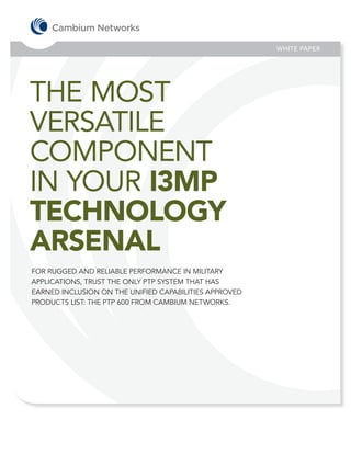 WHITE PAPER




THE MOST
VERSATILE
COMPONENT
IN YOUR I3MP
TECHNOLOGY
ARSENAL
FOR RUGGED AND RELIABLE PERFORMANCE IN MILITARY
APPLICATIONS, TRUST THE ONLY PTP SYSTEM THAT HAS
EARNED INCLUSION ON THE UNIFIED CAPABILITIES APPROVED
PRODUCTS LIST: THE PTP 600 FROM CAMBIUM NETWORKS.
 