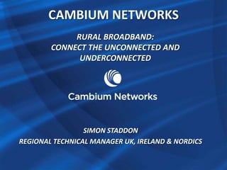 CAMBIUM NETWORKS 
RURAL BROADBAND: 
CONNECT THE UNCONNECTED AND 
UNDERCONNECTED 
SIMON STADDON 
REGIONAL TECHNICAL MANAGER UK, IRELAND & NORDICS 
 