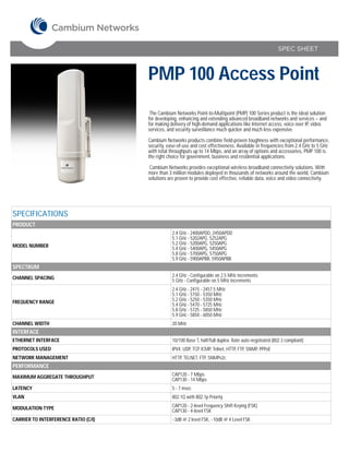 SPEC SHEET



                                      PMP 100 Access Point
                                       The Cambium Networks Point-to-Multipoint (PMP) 100 Series product is the ideal solution
                                      for developing, enhancing and extending advanced broadband networks and services – and
                                      for making delivery of high-demand applications like Internet access, voice over IP, video
                                      services, and security surveillance much quicker and much less expensive.

                                      Cambium Networks products combine field-proven toughness with exceptional performance,
                                      security, ease-of-use and cost effectiveness. Available in frequencies from 2.4 GHz to 5 GHz
                                      with total throughputs up to 14 Mbps, and an array of options and accessories, PMP 100 is
                                      the right choice for government, business and residential applications.

                                       Cambium Networks provides exceptional wireless broadband connectivity solutions. With
                                      more than 3 million modules deployed in thousands of networks around the world, Cambium
                                      solutions are proven to provide cost effective, reliable data, voice and video connectivity.




SPECIFICATIONS
PRODUCT
                                                  2.4 GHz - 2400APDD, 2450APDD
                                                  5.1 GHz - 5202APG, 5252APG
MODEL NUMBER                                      5.2 GHz - 5200APG, 5250APG
                                                  5.4 GHz - 5400APG, 5450APG
                                                  5.8 GHz - 5700APG, 5750APG
                                                  5.9 GHz - 5900APBB, 5950APBB
SPECTRUM
CHANNEL SPACING                                   2.4 GHz - Configurable on 2.5 MHz increments
                                                  5 GHz - Configurable on 5 MHz increments
                                                  2.4 GHz - 2415 - 2457.5 MHz
                                                  5.1 GHz - 5150 - 5350 MHz
FREQUENCY RANGE                                   5.2 GHz - 5250 - 5350 MHz
                                                  5.4 GHz - 5470 - 5725 MHz
                                                  5.8 GHz - 5725 - 5850 MHz
                                                  5.9 GHz - 5850 - 6050 MHz
CHANNEL WIDTH                                     20 MHz
INTERFACE
ETHERNET INTERFACE                                10/100 Base T, half/full duplex. Rate auto negotiated (802.3 compliant)
PROTOCOLS USED                                    IPV4, UDP, TCP, ICMP, Telnet, HTTP, FTP, SNMP, PPPoE
NETWORK MANAGEMENT                                HTTP, TELNET, FTP, SNMPv2c
PERFORMANCE
MAXIMUM AGGREGATE THROUGHPUT                      CAP120 - 7 Mbps
                                                  CAP130 - 14 Mbps
LATENCY                                           5 - 7 msec
VLAN                                              802.1Q with 802.1p Priority

MODULATION TYPE                                   CAP120 - 2-level Frequency Shift Keying (FSK)
                                                  CAP130 - 4-level FSK
CARRIER TO INTERFERENCE RATIO (C/I)               ~3dB @ 2 level FSK, ~10dB @ 4 Level FSK
 