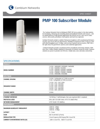 SPEC SHEET



                                      PMP 100 Subscriber Module

                                       The Cambium Networks Point-to-Multipoint (PMP) 100 Series product is the ideal solution
                                      for developing, enhancing and extending advanced broadband networks and services – and
                                      for making delivery of high-demand applications like Internet access, voice over IP, video
                                      services, and security surveillance much quicker and much less expensive.

                                      Cambium Networks products combine field-proven toughness with exceptional performance,
                                      security, ease-of-use and cost effectiveness. Available in frequencies from 2.4 GHz to 5 GHz
                                      with total throughputs up to 14 Mbps, and an array of options and accessories, PMP 100 is
                                      the right choice for government, business and residential applications.

                                       Cambium Networks provides exceptional wireless broadband connectivity solutions. With
                                      more than 3 million modules deployed in thousands of networks around the world, Cambium
                                      solutions are proven to provide cost effective, reliable data, voice and video connectivity.




SPECIFICATIONS
PRODUCT
                                                  2.4 GHz - 2400SMDD, 2450SMDD, 2460SMDE
                                                  5.1 GHz - 5202SMG, 5252SMG
MODEL NUMBER                                      5.2 GHz - 5200SMG, 5250SMG, 5260SMG
                                                  5.4 GHz - 5400SMG, 5450SMG, 5460SMG
                                                  5.8 GHz - 5700SMG, 5750SMG, 5760SMG
                                                  5.9 GHz - 5900SMBB, 5950SMBB
SPECTRUM
CHANNEL SPACING                                   2.4 GHz - Configurable on 2.5 MHz increments
                                                  5 GHz - Configurable on 5 MHz increments
                                                  2.4 GHz - 2415 - 2457.5 MHz
                                                  5.1 GHz - 5150 - 5350 MHz
FREQUENCY RANGE                                   5.2 GHz - 5250 - 5350 MHz
                                                  5.4 GHz - 5470 - 5725 MHz
                                                  5.8 GHz - 5725 - 5850 MHz
                                                  5.9 GHz - 5850 - 6050 MHz
CHANNEL WIDTH                                     20 MHz
INTERFACE
ETHERNET INTERFACE                                10/100 Base T, half/full duplex. Rate auto negotiated (802.3 compliant)
PROTOCOLS USED                                    IPV4, UDP, TCP, ICMP, Telnet, HTTP, FTP, SNMP, PPPoE
NETWORK MANAGEMENT                                HTTP, TELNET, FTP, SNMPv2c
PERFORMANCE
                                                  CSM110 - 2 Mbps
MAXIMUM AGGREGATE THROUGHPUT                      CSM120 - 7 Mbps
                                                  CSM130 - 14 Mbps
LATENCY                                           5 - 7 msec
VLAN                                              802.1Q with 802.1p Priority
MODULATION TYPE                                   2-level Frequency Shift Keying (FSK), 4-level FSK
CARRIER TO INTERFERENCE RATIO (C/I)               ~3dB @ 2 level FSK, ~10dB @ 4 Level FSK
 