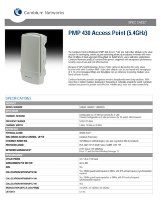SPEC SHEET



                                   PMP 430 Access Point (5.4GHz)

                                   The Cambium Point-to-Multipoint (PMP) 430 Access Point and Subscriber Module is the ideal
                                   solution for developing, enhancing and extending advanced broadband networks with more
                                   than 50 Mbps of total aggregate throughput for data transfer, voice and video applications.
                                   Cambium Networks products combine field-proven toughness with exceptional performance,
                                   security, ease-of-use and cost effectiveness.

                                   Because of GPS Synchronization, Access Points can be co-located on the same tower
                                   location with other Cambium PMP. Subscriber Modules can be purchased with throughputs
                                   of 4, 10, 20 or Uncapped Mbps and throughput can be enhanced to existing modules via a
                                   fixed software license.

                                   Cambium Networks provides exceptional wireless broadband connectivity solutions. With
                                   more than 3 million modules deployed in thousands of networks around the world, Cambium
                                   solutions are proven to provide cost effective, reliable data, voice and video connectivity.




SPECIFICATIONS
PRODUCT
MODEL NUMBER                                   5480AP, 5480APC, 5480APUS
SPECTRUM
CHANNEL SPACING                                Configurable on 2.5 MHz increments for 5 MHz
                                               Channel Configurable on 5 MHz increments for 10 and 20 MHz Channels
FREQUENCY RANGE                                5470-5725 MHz
CHANNEL WIDTH                                  5 MHz, 10 MHz or 20 MHz
INTERFACE
PHYSICAL LAYER                                 OFDM 256FFT
MAC (MEDIA ACCESS CONTROL) LAYER               Cambium Proprietary
ETHERNET INTERFACE                             10/100BaseT, half/full duplex, rate auto negotiated (802.3 compliant)
PROTOCOLS USED                                 IPv4, UDP, TCP, IP, ICMP, Telnet, SNMP, HTTP, FTP

NETWORK MANAGEMENT                             HTTP, Telnet, FTP, SNMPv2c
                                               Prizm 3.3 and One Point Wireless Manager 2.2
PERFORMANCE
CYCLIC PREFIX                                  1/4, 1/8 or 1/16 fixed
SUBSCRIBERS PER SECTOR                         Up to 200
ARQ                                            Yes

COLLOCATION WITH PMP 58100                     Yes, 10MHz guard band required or 5MHz with 3 ft vertical required; synchronization
                                               required

COLLOCATION WITH PMP 54100                     Yes, 10MHz guard band separation or 5MHz with 3 ft vertical required;
                                               synchronization required
COLLOCATION WITH PMP 52100                     YES
MODULATION LEVELS (ADAPTIVE)                   1X=QPSK, 2X=16QAM, 3X=64QAM
LATENCY                                        5-7 ms
 