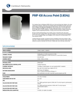 SPEC SHEET



                                   PMP 430 Access Point (5.8GHz)

                                   The Cambium Point-to-Multipoint (PMP) 430 Access Point and Subscriber Module is the ideal
                                   solution for developing, enhancing and extending advanced broadband networks with more
                                   than 50 Mbps of total aggregate throughput for data transfer, voice and video applications.
                                   Based on OFDM technology, the PMP 430 offers robust performance, even in near or non
                                   line-of-sight (nLOS or NLOS) conditions. Cambium Networks products combine field-proven
                                   toughness with exceptional performance, security, ease-of-use and cost effectiveness.

                                   Because of GPS Synchronization, Access Points can be co-located on the same tower
                                   location with other Cambium PMP. Subscriber Modules can be purchased with throughputs
                                   of 4, 10, 20 or Uncapped Mbps and throughput can be enhanced to existing modules via a
                                   fixed software license.

                                   Cambium Networks provides exceptional wireless broadband connectivity solutions. With
                                   more than 3 million modules deployed in thousands of networks around the world, Cambium
                                   solutions are proven to provide cost effective, reliable data, voice and video connectivity.



SPECIFICATIONS
PRODUCT
MODEL NUMBER                                   5780AP, 5780APC, 5780APUS
SPECTRUM
CHANNEL SPACING                                Configurable on 2.5 MHz increments for 5 MHz
                                               Channel Configurable on 5 MHz increments for 10 and 20 MHz Channels
FREQUENCY RANGE                                5725-5875 MHz
CHANNEL WIDTH                                  5 MHz, 10 MHz or 20 MHz
INTERFACE
PHYSICAL LAYER                                 OFDM 256FFT
MAC (MEDIA ACCESS CONTROL) LAYER               Cambium Proprietary
ETHERNET INTERFACE                             10/100BaseT, half/full duplex, rate auto negotiated (802.3 compliant)
PROTOCOLS USED                                 IPv4, UDP, TCP, IP, ICMP, Telnet, SNMP, HTTP, FTP

NETWORK MANAGEMENT                             HTTP, Telnet, FTP, SNMPv2c
                                               Prizm 3.3 and One Point Wireless Manager 2.2
VLAN                                           802.1ad (DVLAN Q-in-Q), 802.1Q with 802.1p priority, dynamic port VID
PERFORMANCE
CYCLIC PREFIX                                  1/4, 1/8 or 1/16 fixed
SUBSCRIBERS PER SECTOR                         Up to 200
ARQ                                            Yes

COLLOCATION WITH PMP 58100                     Yes, 10MHz guard band required or 5MHz with 3 ft vertical required; synchronization
                                               required

COLLOCATION WITH PMP 54100                     Yes, 10MHz guard band separation or 5MHz with 3 ft vertical required;
                                               synchronization required
COLLOCATION WITH PMP 52100                     YES
MODULATION LEVELS (ADAPTIVE)                   1X=QPSK, 2X=16QAM, 3X=64QAM
 