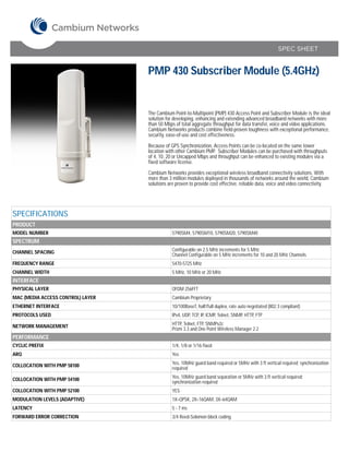 SPEC SHEET


                                   PMP 430 Subscriber Module (5.4GHz)


                                   The Cambium Point-to-Multipoint (PMP) 430 Access Point and Subscriber Module is the ideal
                                   solution for developing, enhancing and extending advanced broadband networks with more
                                   than 50 Mbps of total aggregate throughput for data transfer, voice and video applications.
                                   Cambium Networks products combine field-proven toughness with exceptional performance,
                                   security, ease-of-use and cost effectiveness.

                                   Because of GPS Synchronization, Access Points can be co-located on the same tower
                                   location with other Cambium PMP. Subscriber Modules can be purchased with throughputs
                                   of 4, 10, 20 or Uncapped Mbps and throughput can be enhanced to existing modules via a
                                   fixed software license.

                                   Cambium Networks provides exceptional wireless broadband connectivity solutions. With
                                   more than 3 million modules deployed in thousands of networks around the world, Cambium
                                   solutions are proven to provide cost effective, reliable data, voice and video connectivity.




SPECIFICATIONS
PRODUCT
MODEL NUMBER                                   5790SM4, 5790SM10, 5790SM20, 5790SM40
SPECTRUM
CHANNEL SPACING                                Configurable on 2.5 MHz increments for 5 MHz
                                               Channel Configurable on 5 MHz increments for 10 and 20 MHz Channels
FREQUENCY RANGE                                5470-5725 MHz
CHANNEL WIDTH                                  5 MHz, 10 MHz or 20 MHz
INTERFACE
PHYSICAL LAYER                                 OFDM 256FFT
MAC (MEDIA ACCESS CONTROL) LAYER               Cambium Proprietary
ETHERNET INTERFACE                             10/100BaseT, half/full duplex, rate auto negotiated (802.3 compliant)
PROTOCOLS USED                                 IPv4, UDP, TCP, IP, ICMP, Telnet, SNMP, HTTP, FTP

NETWORK MANAGEMENT                             HTTP, Telnet, FTP, SNMPv2c
                                               Prizm 3.3 and One Point Wireless Manager 2.2
PERFORMANCE
CYCLIC PREFIX                                  1/4, 1/8 or 1/16 fixed
ARQ                                            Yes

COLLOCATION WITH PMP 58100                     Yes, 10MHz guard band required or 5MHz with 3 ft vertical required; synchronization
                                               required

COLLOCATION WITH PMP 54100                     Yes, 10MHz guard band separation or 5MHz with 3 ft vertical required;
                                               synchronization required
COLLOCATION WITH PMP 52100                     YES
MODULATION LEVELS (ADAPTIVE)                   1X=QPSK, 2X=16QAM, 3X=64QAM
LATENCY                                        5 - 7 ms
FORWARD ERROR CORRECTION                       3/4 Reed-Solomon block coding
 