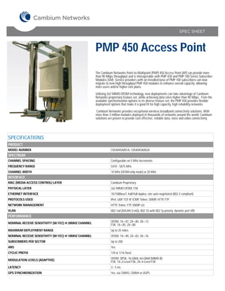 SPEC SHEET



                                                       PMP 450 Access Point
                                                       The Cambium Networks Point-to-Multipoint (PMP) 450 Access Point (AP) can provide more
                                                       than 90 Mbps throughput and is interoperable with PMP 430 and PMP 100 Series Subscriber
                                                       Modules (SM). Service providers with an installed base of PMP 100 subscribers can now
                                                       migrate to new high-throughput PMP 450 modules to enhance overall capacity; allowing
                                                       more users and/or higher rate plans.

                                                       Utilizing 2x2 MIMO-OFDM technology, new deployments can take advantage of Cambium
                                                       Networks proprietary feature set, while achieving data rates higher than 90 Mbps. From the
                                                       available synchronization options to its diverse feature set, the PMP 450 provides flexible
                                                       deployment options that make it a good fit for high capacity, high reliability networks.

                                                        Cambium Networks provides exceptional wireless broadband connectivity solutions. With
                                                       more than 3 million modules deployed in thousands of networks around the world, Cambium
                                                       solutions are proven to provide cost effective, reliable data, voice and video connectivity.




SPECIFICATIONS
PRODUCT
MODEL NUMBER                                                       C054045A001A, C054045A002A
SPECTRUM
CHANNEL SPACING                                                    Configurable on 5 MHz increments
FREQUENCY RANGE                                                    5470 - 5875 MHz
CHANNEL WIDTH                                                      10 MHz (OFDM-only mode) or 20 MHz
INTERFACE
MAC (MEDIA ACCESS CONTROL) LAYER                                   Cambium Proprietary
PHYSICAL LAYER                                                     2x2 MIMO OFDM, FSK
ETHERNET INTERFACE                                                 10/100BaseT, half/full duplex, rate auto negotiated (802.3 compliant)
PROTOCOLS USED                                                     IPv4, UDP, TCP, IP, ICMP, Telnet, SNMP, HTTP, FTP
NETWORK MANAGEMENT                                                 HTTP, Telnet, FTP, SNMP v2c
VLAN                                                               802.1ad (DVLAN Q-inQ), 802.1Q with 802.1p priority, dynamic port VID
PERFORMANCE
NOMINAL RECEIVE SENSITIVITY (W/ FEC) @ 20MHZ CHANNEL               OFDM: 1X=-87, 2X=-80, 3X=-73
                                                                   FSK: 1X=-85, 2X=-80
MAXIMUM DEPLOYMENT RANGE                                           Up to 25 miles
NOMINAL RECEIVE SENSITIVITY (W/ FEC) @ 10MHZ CHANNEL               OFDM: 1X=-90, 2X=-83, 3X=-76
SUBSCRIBERS PER SECTOR                                             Up to 200
ARQ                                                                Yes
CYCLIC PREFIX                                                      1/8 or 1/16 fixed

MODULATION LEVELS (ADAPTIVE)                                       OFDM: QPSK, 16-QAM, 64-QAM (MIMO-B)
                                                                   FSK: 1X=2-Level FSK, 2X=4-Level FSK
LATENCY                                                            3 - 5 ms
GPS SYNCHRONIZATION                                                Yes, via CMM3, CMM4 or UGPS
 