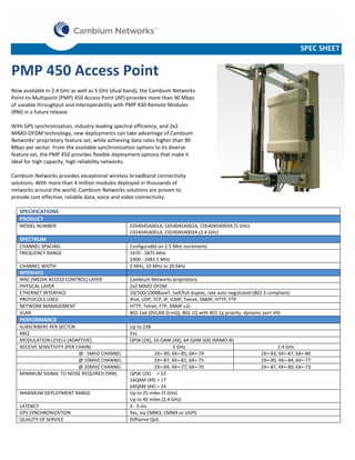 SPEC SHEET

PMP 450 Access Point
Now available in 2.4 GHz as well as 5 GHz (dual band), the Cambium Networks
Point-to-Multipoint (PMP) 450 Access Point (AP) provides more than 90 Mbps
of useable throughput and interoperability with PMP 430 Remote Modules
(RM) in a future release.
With GPS synchronization, industry leading spectral efficiency, and 2x2
MIMO-OFDM technology, new deployments can take advantage of Cambium
Networks’ proprietary feature set, while achieving data rates higher than 90
Mbps per sector. From the available synchronization options to its diverse
feature set, the PMP 450 provides flexible deployment options that make it
ideal for high capacity, high reliability networks.
Cambium Networks provides exceptional wireless broadband connectivity
solutions. With more than 4 million modules deployed in thousands of
networks around the world, Cambium Networks solutions are proven to
provide cost effective, reliable data, voice and video connectivity.
SPECIFICATIONS
PRODUCT
MODEL NUMBER

C054045A001A, C054045A002A, C054045A003A (5 GHz)
C024045A001A, C024045A003A (2.4 GHz)

SPECTRUM
CHANNEL SPACING
FREQUENCY RANGE
CHANNEL WIDTH
INTERFACE
MAC (MEDIA ACCESS CONTROL) LAYER
PHYSICAL LAYER
ETHERNET INTERFACE
PROTOCOLS USED
NETWORK MANAGEMENT
VLAN

Configurable on 2.5 MHz increments
5470 - 5875 MHz
2400 - 2483.5 MHz
5 MHz, 10 MHz or 20 MHz
Cambium Networks proprietary
2x2 MIMO OFDM
10/100/1000BaseT, half/full duplex, rate auto negotiated (802.3 compliant)
IPv4, UDP, TCP, IP, ICMP, Telnet, SNMP, HTTP, FTP
HTTP, Telnet, FTP, SNMP v2c
802.1ad (DVLAN Q-inQ), 802.1Q with 802.1p priority, dynamic port VID

PERFORMANCE
SUBSCRIBERS PER SECTOR
ARQ
MODULATION LEVELS (ADAPTIVE)
RECEIVE SENSITIVITY (PER CHAIN)
@ 5MHZ CHANNEL
@ 10MHZ CHANNEL
@ 20MHZ CHANNEL
MINIMUM SIGNAL TO NOISE REQUIRED (SNR)

MAXIMUM DEPLOYMENT RANGE
LATENCY
GPS SYNCHRONIZATION
QUALITY OF SERVICE

Up to 238
Yes
QPSK (2X), 16-QAM (4X), 64-QAM (6X) (MIMO-B)
5 GHz
2X=-90, 4X=-85, 6X=-79
2X=-87, 4X=-81, 6X=-75
2X=-84, 4X=-77, 6X=-70
QPSK (2X) = 10
16QAM (4X) = 17
64QAM (6X) = 24
Up to 25 miles (5 GHz)
Up to 40 miles (2.4 GHz)
3 - 5 ms
Yes, via CMM3, CMM4 or UGPS
Diffserve QoS

2.4 GHz
2X=-93, 4X=-87, 6X=-80
2X=-90, 4X=-84, 6X=-77
2X=-87, 4X=-80, 6X=-73

 