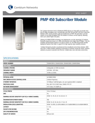 SPEC SHEET



                                                       PMP 450 Subscriber Module

                                                       The Cambium Networks Point-to-Multipoint (PMP) 450 Access Point (AP) can provide more
                                                       than 90 Mbps throughput and is interoperable with PMP 430 and PMP 100 Series Subscriber
                                                       Modules (SM). Service providers with an installed base of PMP 100 subscribers can now
                                                       migrate to new high-throughput PMP 450 modules to enhance overall capacity; allowing
                                                       more users and/or higher rate plans.

                                                       Utilizing 2x2 MIMO-OFDM technology, new deployments can take advantage of Cambium
                                                       Networks proprietary feature set, while achieving data rates higher than 90 Mbps. From the
                                                       available synchronization options to its diverse feature set, the PMP 450 provides flexible
                                                       deployment options that make it a good fit for high capacity, high reliability networks.

                                                        Cambium Networks provides exceptional wireless broadband connectivity solutions. With
                                                       more than 3 million modules deployed in thousands of networks around the world, Cambium
                                                       solutions are proven to provide cost effective, reliable data, voice and video connectivity.




SPECIFICATIONS
PRODUCT
MODEL NUMBER                                                       C054045C001A, C054045C002A, C054045C003A, C054045C004A
SPECTRUM
CHANNEL SPACING                                                    Configurable on 5 MHz increments
FREQUENCY RANGE                                                    5470 MHz - 5875 MHz
CHANNEL WIDTH                                                      10 MHz or 20 MHz
INTERFACE
PHYSICAL LAYER                                                     2x2 MIMO OFDM
MAC (MEDIA ACCESS CONTROL) LAYER                                   Cambium Proprietary
ETHERNET INTERFACE                                                 10/100BaseT, half/full duplex, rate auto negotiated (802.3 compliant)
PROTOCOLS USED                                                     IPv4, UDP, TCP, IP, ICMP, Telnet, SNMP, HTTP, FTP
NETWORK MANAGEMENT                                                 HTTP, Telnet, FTP, SNMP v2c
PERFORMANCE
CYCLIC PREFIX                                                      1/8 or 1/16 fixed
ARQ                                                                Yes

NOMINAL RECEIVE SENSITIVITY (W/ FEC) @ 10MHZ CHANNEL               OFDM: 1X=-90, 2X=-87, 4X=-80, 6X=-73

MAXIMUM DEPLOYMENT RANGE                                           TBD
NOMINAL RECEIVE SENSITIVITY (W/ FEC) @ 20MHZ CHANNEL               OFDM: 1X=-87, 2X=-84, 4X=-77, 6X=-70
MODULATION LEVELS (ADAPTIVE)                                       OFDM: 1X=QPSK, 2X=QPSK-MIMO-B, 4X=16QAM-MIMO-B, 6X=64QAM-MIMO-B
LATENCY                                                            5 - 7 ms
PACKETS PER SECOND                                                 TBD
GPS SYNCHRONIZATION                                                Yes
QUALITY OF SERVICE                                                 Diffserve QoS
 