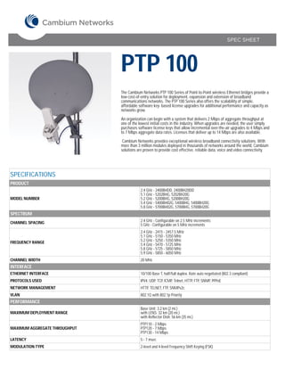 SPEC SHEET




                               PTP 100
                               The Cambium Networks PTP 100 Series of Point-to-Point wireless Ethernet bridges provide a
                               low-cost-of-entry solution for deployment, expansion and extension of broadband
                               communications networks. The PTP 100 Series also offers the scalability of simple,
                               affordable software key- based license upgrades for additional performance and capacity as
                               networks grow.

                               An organization can begin with a system that delivers 2 Mbps of aggregate throughput at
                               one of the lowest initial costs in the industry. When upgrades are needed, the user simply
                               purchases software license keys that allow incremental over-the-air upgrades to 4 Mbps and
                               to 7 Mbps aggregate data rates. Licenses that deliver up to 14 Mbps are also available.

                                Cambium Networks provides exceptional wireless broadband connectivity solutions. With
                               more than 3 million modules deployed in thousands of networks around the world, Cambium
                               solutions are proven to provide cost effective, reliable data, voice and video connectivity.




SPECIFICATIONS
PRODUCT
                                           2.4 GHz - 2400BHDD, 2400BH20DD
                                           5.1 GHz - 5202BHG, 5202BH20G
MODEL NUMBER                               5.2 GHz - 5200BHG, 5200BH20G
                                           5.4 GHz - 5400BH02G, 5400BHG, 5400BH20G
                                           5.8 GHz - 5700BH02G, 5700BHG, 5700BH20G
SPECTRUM
CHANNEL SPACING                            2.4 GHz - Configurable on 2.5 MHz increments
                                           5 GHz - Configurable on 5 MHz increments
                                           2.4 GHz - 2415 - 2457.5 MHz
                                           5.1 GHz - 5150 - 5350 MHz
FREQUENCY RANGE                            5.2 GHz - 5250 - 5350 MHz
                                           5.4 GHz - 5470 - 5725 MHz
                                           5.8 GHz - 5725 - 5850 MHz
                                           5.9 GHz - 5850 - 6050 MHz
CHANNEL WIDTH                              20 MHz
INTERFACE
ETHERNET INTERFACE                         10/100 Base T, half/full duplex. Rate auto negotiated (802.3 compliant)
PROTOCOLS USED                             IPV4, UDP, TCP, ICMP, Telnet, HTTP, FTP, SNMP, PPPoE
NETWORK MANAGEMENT                         HTTP, TELNET, FTP, SNMPv2c
VLAN                                       802.1Q with 802.1p Priority
PERFORMANCE
                                           Base Unit: 3.2 km (2 mi.)
MAXIMUM DEPLOYMENT RANGE                   with LENS: 32 km (20 mi.)
                                           with Reflector Dish: 56 km (35 mi.)
                                           PTP110 - 2 Mbps
MAXIMUM AGGREGATE THROUGHPUT               PTP120 - 7 Mbps
                                           PTP130 - 14 Mbps
LATENCY                                    5 - 7 msec
MODULATION TYPE                            2-level and 4-level Frequency Shift Keying (FSK)
 