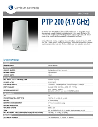 SPEC SHEET




                                                  PTP 200 (4.9 GHz)
                                                  Our Point-to-Point (PTP) 200 Series Wireless Ethernet Solutions are designed to give you
                                                  high-throughput, reliable broadband communications on a tight budget. With a PTP 200
                                                  Series solution, enterprises, government organizations and service providers with limited
                                                  resources can establish and extend backhaul communications affordably.


                                                  Cambium Networks provides exceptional wireless broadband connectivity solutions. With
                                                  more than 3 million modules deployed in thousands of networks around the world, Cambium
                                                  solutions are proven to provide cost effective, reliable data, voice and video connectivity.




SPECIFICATIONS
PRODUCT
MODEL NUMBER                                                  4940BH, 4940BHC
SPECTRUM
CHANNEL SPACING                                               Configurable on 0.5 MHz increments
FREQUENCY RANGE                                               4940-4990 MHz
CHANNEL WIDTH                                                 10 MHz
INTERFACE
MAC (MEDIA ACCESS CONTROL) LAYER                              Cambium Proprietary
PHYSICAL LAYER                                                OFDM 256 FFT
ETHERNET INTERFACE                                            10/100BaseT, half/full duplex, rate auto negotiated (802.3 compliant)
PROTOCOLS USED                                                IPv4, UDP, TCP, IP, ICMP, Telnet, SNMP, HTTP, FTP, PPPoE

NETWORK MANAGEMENT                                            HTTP, Telnet, FTP, SNMPv2c
                                                              (compatible with Prizm 3.2 or later and CNUT 3.1 and later)
PERFORMANCE
ARQ                                                           Yes
MODULATION LEVELS (ADAPTIVE)                                  1X: QPSK, 2X: 16-QAM, 3X: 64-QAM
LATENCY                                                       5-7 msec roundtrip
FORWARD ERROR CORRECTION                                      3/4 Reed-Solomon block coding
GPS SYNCHRONIZATION                                           Yes
QUALITY OF SERVICE                                            DiffServ QoS
VLAN                                                          802.1ad (DVLAN Q-in-Q), 802.1Q with 802.1p priority, dynamic port VID
MAX. AGGREGATE THROUGHPUT PER SECTOR (@10MHZ CHANNEL)         1X: 7 Mbps, 2X: 14 Mbps, 3X: 21Mbps
LINK BUDGET
ANTENNA BEAM WIDTH                                            3dB antenna pattern: 15° azimuth, 15° elevation
 