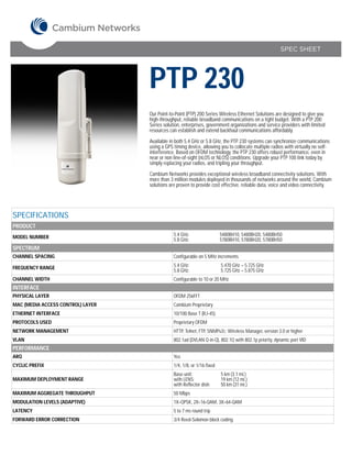SPEC SHEET




                                   PTP 230
                                   Our Point-to-Point (PTP) 200 Series Wireless Ethernet Solutions are designed to give you
                                   high-throughput, reliable broadband communications on a tight budget. With a PTP 200
                                   Series solution, enterprises, government organizations and service providers with limited
                                   resources can establish and extend backhaul communications affordably.

                                   Available in both 5.4 GHz or 5.8 GHz, the PTP 230 systems can synchronize communications
                                   using a GPS timing device, allowing you to collocate multiple radios with virtually no self-
                                   interference. Based on OFDM technology, the PTP 230 offers robust performance, even in
                                   near or non line-of-sight (nLOS or NLOS) conditions. Upgrade your PTP 100 link today by
                                   simply replacing your radios, and tripling your throughput.

                                   Cambium Networks provides exceptional wireless broadband connectivity solutions. With
                                   more than 3 million modules deployed in thousands of networks around the world, Cambium
                                   solutions are proven to provide cost effective, reliable data, voice and video connectivity.




SPECIFICATIONS
PRODUCT
MODEL NUMBER                                   5.4 GHz:                  5480BH10, 5480BH20, 5480BH50
                                               5.8 GHz:                  5780BH10, 5780BH20, 5780BH50
SPECTRUM
CHANNEL SPACING                                Configurable on 5 MHz increments

FREQUENCY RANGE                                5.4 GHz:                  5.470 GHz – 5.725 GHz
                                               5.8 GHz:                  5.725 GHz – 5.875 GHz
CHANNEL WIDTH                                  Configurable to 10 or 20 MHz
INTERFACE
PHYSICAL LAYER                                 OFDM 256FFT
MAC (MEDIA ACCESS CONTROL) LAYER               Cambium Proprietary
ETHERNET INTERFACE                             10/100 Base T (RJ-45)
PROTOCOLS USED                                 Proprietary OFDM
NETWORK MANAGEMENT                             HTTP, Telnet, FTP, SNMPv2c; Wireless Manager, version 3.0 or higher
VLAN                                           802.1ad (DVLAN Q-in-Q), 802.1Q with 802.1p priority, dynamic port VID
PERFORMANCE
ARQ                                            Yes
CYCLIC PREFIX                                  1/4, 1/8, or 1/16 fixed
                                               Base unit:                5 km (3.1 mi.)
MAXIMUM DEPLOYMENT RANGE                       with LENS:                19 km (12 mi.)
                                               with Reflector dish:      50 km (31 mi.)
MAXIMUM AGGREGATE THROUGHPUT                   50 Mbps
MODULATION LEVELS (ADAPTIVE)                   1X=QPSK, 2X=16-QAM, 3X=64-QAM
LATENCY                                        5 to 7 ms round trip
FORWARD ERROR CORRECTION                       3/4 Reed-Solomon block coding
 