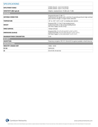 SPECIFICATIONS
DEPLOYMENT RANGE                                                                                                                          20 MHz Channel – Up to 34 mi (54 km)
                                                                                                                                          40 MHz Channel – Up to 17 mi (27 km)
SENSITIVITY (dBm typical)                                                                                                                 Adaptive, varying between -93 dBm and -71 dBm
PHYSICAL
                                                                                                                                          Integrated flat plate 23 dBi / 7°
ANTENNA CONNECTION                                                                                                                        Connectorized: Can operate with a selection of separately-purchased single and dual
                                                                                                                                          polar antennas through 2 x N-type female connectors
TEMPERATURE                                                                                                                               -40° to +140° F (-40° to +60° C), including solar radiation
                                                                                                                                          Integrated ODU: 12.1 lbs (5.5 kg) including bracket
WEIGHT                                                                                                                                    Connectorized ODU: 9.1 lbs (4.3 kg) including bracket
                                                                                                                                          PoE Power Supply: 0.83 lbs (378 g)
WIND SURVIVAL                                                                                                                             150mph (240 kph)
                                                                                                                                          Integrated ODU: 37 x 37 x 9.5 cm (14.5” x 14.5” x 3.75”)
DIMENSIONS (HxWxD)                                                                                                                        Connectorized ODU: 31 x 31 x 10.5 cm (12.2” x 12.2” x 4.1”)
                                                                                                                                          PoE Power Supply: 5 x 16.5 x 8.8 cm (6.5” x 2.0” x 3.5”)
MAXIMUM POWER CONSUMPTION                                                                                                                 35 W
SECURITY
ENCRYPTION                                                                                                                                Proprietary encryption; FIPS 197 128-bit AES Encryption (available in North America)
CERTIFICATIONS
INDUSTRY CANADA CERT                                                                                                                      109A0 - 5X250
FCC ID                                                                                                                                    QWP5X250
CE                                                                                                                                        EN 301 893, EN 302 502




                                                                                                                                                                                                                            www.cambiumnetworks.com

         Cambium Networks, Cambium and the Cambium Networks Logo are trademarks or registered trademarks of Cambium Networks, LTD and are used under license. All other trademarks are the property of their respective owners. © 2012 Cambium Networks LTD. All rights reserved.
 