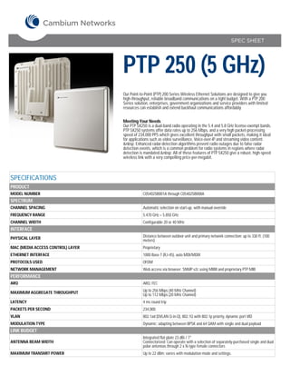 SPEC SHEET




                                   PTP 250 (5 GHz)
                                   Our Point-to-Point (PTP) 200 Series Wireless Ethernet Solutions are designed to give you
                                   high-throughput, reliable broadband communications on a tight budget. With a PTP 200
                                   Series solution, enterprises, government organizations and service providers with limited
                                   resources can establish and extend backhaul communications affordably.


                                   Meeting Your Needs
                                   Our PTP 5X250 is a dual-band radio operating in the 5.4 and 5.8 GHz license-exempt bands.
                                   PTP 5X250 systems offer data rates up to 256 Mbps, and a very high packet-processing
                                   speed of 234,000 PPS which gives excellent throughput with small packets, making it ideal
                                   for applications such as video surveillance, Voice-over-IP and streaming video content.
                                   &nbsp; Enhanced radar-detection algorithms prevent radio outages due to false radar
                                   detection events, which is a common problem for radio systems in regions where radar
                                   detection is mandated.&nbsp; All of these features of PTP 5X250 give a robust, high-speed
                                   wireless link with a very compelling price-per-megabit.



SPECIFICATIONS
PRODUCT
MODEL NUMBER                                   C054025B001A through C054025B008A
SPECTRUM
CHANNEL SPACING                                Automatic selection on start-up, with manual override
FREQUENCY RANGE                                5.470 GHz – 5.850 GHz
CHANNEL WIDTH                                  Configurable 20 or 40 MHz
INTERFACE
PHYSICAL LAYER                                 Distance between outdoor unit and primary network connection: up to 330 ft. (100
                                               meters)
MAC (MEDIA ACCESS CONTROL) LAYER               Proprietary
ETHERNET INTERFACE                             1000 Base T (RJ-45), auto MDI/MDIX
PROTOCOLS USED                                 OFDM
NETWORK MANAGEMENT                             Web access via browser; SNMP v2c using MIBII and proprietary PTP MIB
PERFORMANCE
ARQ                                            ARQ, FEC

MAXIMUM AGGREGATE THROUGHPUT                   Up to 256 Mbps (40 MHz Channel)
                                               Up to 112 Mbps (20 MHz Channel)
LATENCY                                        4 ms round trip
PACKETS PER SECOND                             234,000
VLAN                                           802.1ad (DVLAN Q-in-Q), 802.1Q with 802.1p priority, dynamic port VID
MODULATION TYPE                                Dynamic; adapting between BPSK and 64 QAM with single and dual payload
LINK BUDGET
                                               Integrated flat plate 23 dBi / 7°
ANTENNA BEAM WIDTH                             Connectorized: Can operate with a selection of separately-purchased single and dual
                                               polar antennas through 2 x N-type female connectors
MAXIMUM TRANSMIT POWER                         Up to 22 dBm; varies with modulation mode and settings.
 