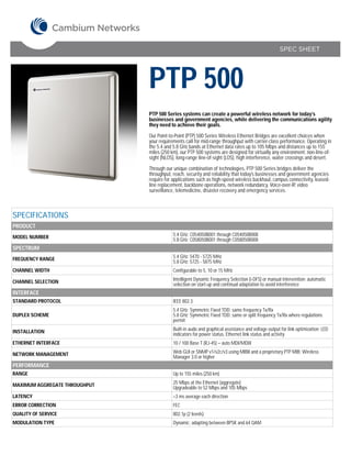 SPEC SHEET




                               PTP 500
                               PTP 500 Series systems can create a powerful wireless network for today’s
                               businesses and government agencies, while delivering the communications agility
                               they need to achieve their goals.

                               Our Point-to-Point (PTP) 500 Series Wireless Ethernet Bridges are excellent choices when
                               your requirements call for mid-range throughput with carrier-class performance. Operating in
                               the 5.4 and 5.8 GHz bands at Ethernet data rates up to 105 Mbps and distances up to 155
                               miles (250 km), our PTP 500 systems are designed for virtually any environment: non-line-of-
                               sight (NLOS), long-range line-of-sight (LOS), high interference, water crossings and desert.

                               Through our unique combination of technologies, PTP 500 Series bridges deliver the
                               throughput, reach, security and reliability that today’s businesses and government agencies
                               require for applications such as high-speed wireless backhaul, campus connectivity, leased-
                               line replacement, backbone operations, network redundancy, Voice-over-IP, video
                               surveillance, telemedicine, disaster recovery and emergency services. 



SPECIFICATIONS
PRODUCT
MODEL NUMBER                               5.4 GHz: C054050B001 through C054050B008
                                           5.8 GHz: C058050B001 through C058050B008
SPECTRUM
FREQUENCY RANGE                            5.4 GHz: 5470 - 5725 MHz
                                           5.8 GHz: 5725 - 5875 MHz
CHANNEL WIDTH                              Configurable to 5, 10 or 15 MHz

CHANNEL SELECTION                          Intelligent Dynamic Frequency Selection (i-DFS) or manual intervention; automatic
                                           selection on start-up and continual adaptation to avoid interference
INTERFACE
STANDARD PROTOCOL                          IEEE 802.3
                                           5.4 GHz: Symmetric Fixed TDD; same frequency Tx/Rx
DUPLEX SCHEME                              5.8 GHz: Symmetric Fixed TDD; same or split frequency Tx/Rx where regulations
                                           permit

INSTALLATION                               Built-in audo and graphical assistance and voltage output for link optimization; LED
                                           indicators for power status, Ethernet link status and activity
ETHERNET INTERFACE                         10 / 100 Base T (RJ-45) – auto MDI/MDIX

NETWORK MANAGEMENT                         Web GUI or SNMP v1/v2c/v3 using MIBII and a proprietary PTP MIB; Wireless
                                           Manager 3.0 or higher
PERFORMANCE
RANGE                                      Up to 155 miles (250 km)

MAXIMUM AGGREGATE THROUGHPUT               25 Mbps at the Ethernet (aggregate)
                                           Upgradeable to 52 Mbps and 105 Mbps
LATENCY                                    <3 ms average each direction
ERROR CORRECTION                           FEC
QUALITY OF SERVICE                         802.1p (2 levels)
MODULATION TYPE                            Dynamic; adapting between BPSK and 64 QAM
 