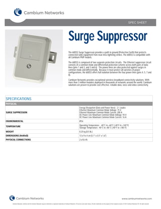 SPEC SHEET




                                                                                                                Surge Suppressor
                                                                                                                The 600SS Surge Suppressor provides a path to ground (Protective Earth) that protects
                                                                                                                connected radio equipment from near-miss lightning strikes. The 600SS is compatible with
                                                                                                                all Cambium PMP models.

                                                                                                                The 600SS is composed of two separate protection circuits. The Ethernet suppressor circuit
                                                                                                                consists of a common mode and differential protection scheme across both pairs of data
                                                                                                                lines (pins 1 and 2, and 3 and 6). The power lines are also protected against surges in
                                                                                                                common mode and differentially. Because it must protect all varieties of power
                                                                                                                configurations, the 600SS offers full isolation between the four power lines (pins 4, 5, 7 and
                                                                                                                8).

                                                                                                                Cambium Networks provides exceptional wireless broadband connectivity solutions. With
                                                                                                                more than 3 million modules deployed in thousands of networks around the world, Cambium
                                                                                                                solutions are proven to provide cost effective, reliable data, voice and video connectivity.




SPECIFICATIONS
PHYSICAL
                                                                                                                                      Energy Dissipation (Data and Power lines): 2.1 Joules
                                                                                                                                      Ethernet Maximum Common Mode Voltage: 75 V
SURGE SUPPRESSION                                                                                                                     Ethernet Maximum Common Mode Current: 200 A
                                                                                                                                      DC Power Line Maximum Common Mode Voltage: 93 V
                                                                                                                                      DC Power Line Maximum Common Mode Current: 16 A
ENVIRONMENTAL                                                                                                                         IP54

TEMPERATURE                                                                                                                           Operating Temperature: -40°C to +60°C (-40°F to +140°F)
                                                                                                                                      Storage Temperature: -40°C to +85°C (-40°F to +185°F)
WEIGHT                                                                                                                                0.25 kg (0.5 lb.)
DIMENSIONS (HxWxD)                                                                                                                    13 x 9 x 4 cm (5.1" x 3.5" x 1.6")
PHYSICAL CONNECTIONS                                                                                                                  2 x RJ-45




                                                                                                                                                                                                                        www.cambiumnetworks.com

     Cambium Networks, Cambium and the Cambium Networks Logo are trademarks or registered trademarks of Cambium Networks, LTD and are used under license. All other trademarks are the property of their respective owners. © 2012 Cambium Networks LTD. All rights reserved.
 