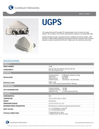 SPEC SHEET




                                                                                                                UGPS
                                                                                                                 The Canopy Universal GPS provides GPS synchronization to one or two Access Point
                                                                                                                modules. This can allow a cost effective synchronization solution for any Canopy PMP radio.

                                                                                                                Cambium Networks provides exceptional wireless broadband connectivity solutions. With
                                                                                                                more than 3 million modules deployed in thousands of networks around the world, Cambium
                                                                                                                solutions are proven to provide cost effective, reliable data, voice and video connectivity.




SPECIFICATIONS
PRODUCT
MODEL NUMBER                                                                                                                          1096A

COMPATIBILITY                                                                                                                         PMP 100, PMP 320, PMP 400, PMP 430, PMP 450
                                                                                                                                      PTP 100, PTP 200, PTP 230
INTERFACE
                                                                                                                                      Tracking Channels:                       12 (Minimum) Continuous Tracking
INSTALLATION                                                                                                                          Update Rate:                             1Hz (NMEA)
                                                                                                                                      Timing Accuracy:                         100ns RMS
                                                                                                                                      Position Accuracy:                       <3m (Vertical), <10m (Horizontal)

PROTOCOLS USED                                                                                                                        NMEA - 0183
                                                                                                                                      1 PPS, TX GPS Location Data (Serial 8/N/1 9600 bps)
PERFORMANCE
                                                                                                                                      Tracking Sensitivity:    -165 dBm
GPS SYNCHRONIZATION                                                                                                                   Acquisition Sensitivity: -148 dBm
                                                                                                                                      Acquisition Time:        35 seconds typical (cold start)
PHYSICAL
ENVIRONMENTAL                                                                                                                         IP67
TEMPERATURE                                                                                                                           -40°C to +85°C (-40°F to +185°F)
WEIGHT                                                                                                                                0.45 kg (1 lb.)
DIMENSIONS (HxWxD)                                                                                                                    10 x 15 x 9 cm (4" x 6" x 3.5")
MAXIMUM POWER CONSUMPTION                                                                                                             500 mW (2 Access Points and using External Power Source)

INPUT VOLTAGE                                                                                                                         4.3 - 6 V (Timing ports 1 and 2) OR
                                                                                                                                      10 - 30 V (External Power Port)

PHYSICAL CONNECTIONS                                                                                                                  2 Timing Ports (RJ-25, 6 pin)
                                                                                                                                      1 Auxiliary Power Port (RJ-45, 8 pin)




                                                                                                                                                                                                                        www.cambiumnetworks.com

     Cambium Networks, Cambium and the Cambium Networks Logo are trademarks or registered trademarks of Cambium Networks, LTD and are used under license. All other trademarks are the property of their respective owners. © 2012 Cambium Networks LTD. All rights reserved.
 