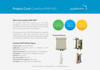 Product Card: Cambium PMP 450 
What is the Cambium PMP 450? 
The Cambium PMP 450 provides up to 125 Mbps 
throughput per AP, and by using GPS synchronisation 
technology the PMP 450 has the ability to cluster multiple 
APs on a tower providing up 1Gbps capacity. 
The low latency of the PMP 450 provides access network 
connectivity for video, VoIP, and data for business and 
residential connectivity, with individual subscribers capable 
of providing up-to 80 Mbps it offers true fibre like speeds. 
Cambium PMP 450 Tech Specs: 
Product Type: Point to Multipoint 
Application: Rural/urban point to multipoint, CCTV 
backhaul, ISP access 
Typical Customers: Rural & Urban ISPs, CCTV integrators 
Throughput: 125Mbps per AP, 540Mbps per cluster 
Distance: Up to 10km 
Non Line of Sight: Near LOS 
Transmission & Frequency: TDD, 5GHz 
Encryption: 56-bit DES, FIPS-197 128-bit AES 
per Acess Point 
Product Pictures: 
t: 0333 1212 100 w: www.purdi.com e: hello@purdi.com 
