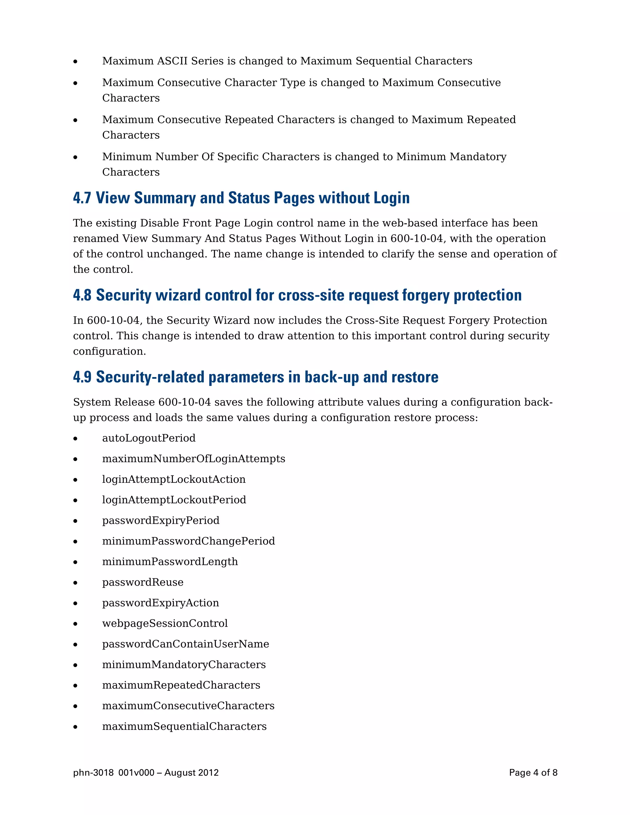Maximum ASCII Series is changed to Maximum Sequential Characters

     Maximum Consecutive Character Type is changed to Maximum Consecutive
     Characters

     Maximum Consecutive Repeated Characters is changed to Maximum Repeated
     Characters

     Minimum Number Of Specific Characters is changed to Minimum Mandatory
     Characters

4.7 View Summary and Status Pages without Login
The existing Disable Front Page Login control name in the web-based interface has been
renamed View Summary And Status Pages Without Login in 600-10-04, with the operation
of the control unchanged. The name change is intended to clarify the sense and operation of
the control.

4.8 Security wizard control for cross-site request forgery protection
In 600-10-04, the Security Wizard now includes the Cross-Site Request Forgery Protection
control. This change is intended to draw attention to this important control during security
configuration.

4.9 Security-related parameters in back-up and restore
System Release 600-10-04 saves the following attribute values during a configuration back-
up process and loads the same values during a configuration restore process:

     autoLogoutPeriod

     maximumNumberOfLoginAttempts

     loginAttemptLockoutAction

     loginAttemptLockoutPeriod

     passwordExpiryPeriod

     minimumPasswordChangePeriod

     minimumPasswordLength

     passwordReuse

     passwordExpiryAction

     webpageSessionControl

     passwordCanContainUserName

     minimumMandatoryCharacters

     maximumRepeatedCharacters

     maximumConsecutiveCharacters

     maximumSequentialCharacters



phn-3018 001v000 – August 2012                                                      Page 4 of 8
 