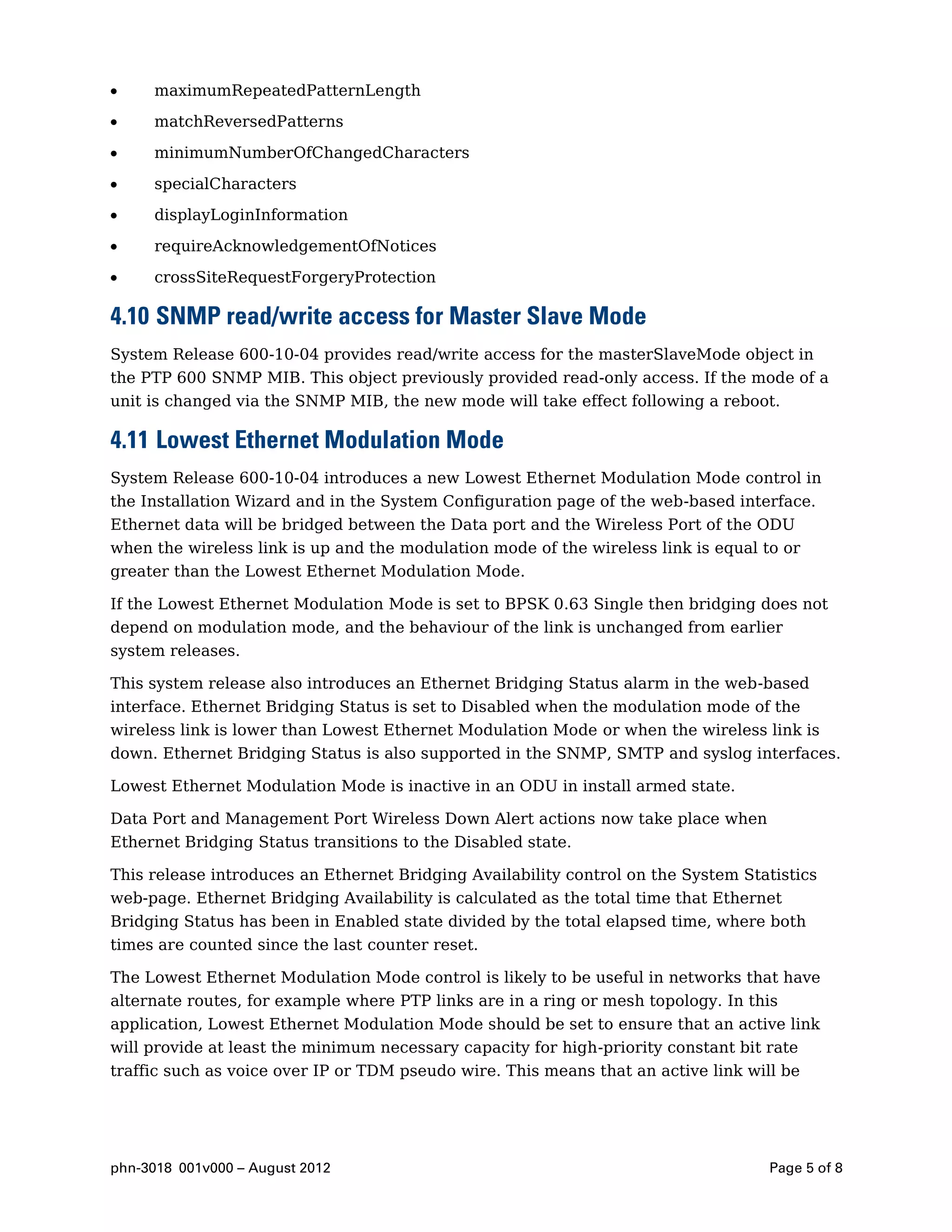 maximumRepeatedPatternLength

     matchReversedPatterns

     minimumNumberOfChangedCharacters

     specialCharacters
     displayLoginInformation

     requireAcknowledgementOfNotices

     crossSiteRequestForgeryProtection

4.10 SNMP read/write access for Master Slave Mode
System Release 600-10-04 provides read/write access for the masterSlaveMode object in
the PTP 600 SNMP MIB. This object previously provided read-only access. If the mode of a
unit is changed via the SNMP MIB, the new mode will take effect following a reboot.

4.11 Lowest Ethernet Modulation Mode
System Release 600-10-04 introduces a new Lowest Ethernet Modulation Mode control in
the Installation Wizard and in the System Configuration page of the web-based interface.
Ethernet data will be bridged between the Data port and the Wireless Port of the ODU
when the wireless link is up and the modulation mode of the wireless link is equal to or
greater than the Lowest Ethernet Modulation Mode.

If the Lowest Ethernet Modulation Mode is set to BPSK 0.63 Single then bridging does not
depend on modulation mode, and the behaviour of the link is unchanged from earlier
system releases.

This system release also introduces an Ethernet Bridging Status alarm in the web-based
interface. Ethernet Bridging Status is set to Disabled when the modulation mode of the
wireless link is lower than Lowest Ethernet Modulation Mode or when the wireless link is
down. Ethernet Bridging Status is also supported in the SNMP, SMTP and syslog interfaces.

Lowest Ethernet Modulation Mode is inactive in an ODU in install armed state.

Data Port and Management Port Wireless Down Alert actions now take place when
Ethernet Bridging Status transitions to the Disabled state.

This release introduces an Ethernet Bridging Availability control on the System Statistics
web-page. Ethernet Bridging Availability is calculated as the total time that Ethernet
Bridging Status has been in Enabled state divided by the total elapsed time, where both
times are counted since the last counter reset.

The Lowest Ethernet Modulation Mode control is likely to be useful in networks that have
alternate routes, for example where PTP links are in a ring or mesh topology. In this
application, Lowest Ethernet Modulation Mode should be set to ensure that an active link
will provide at least the minimum necessary capacity for high-priority constant bit rate
traffic such as voice over IP or TDM pseudo wire. This means that an active link will be




phn-3018 001v000 – August 2012                                                      Page 5 of 8
 