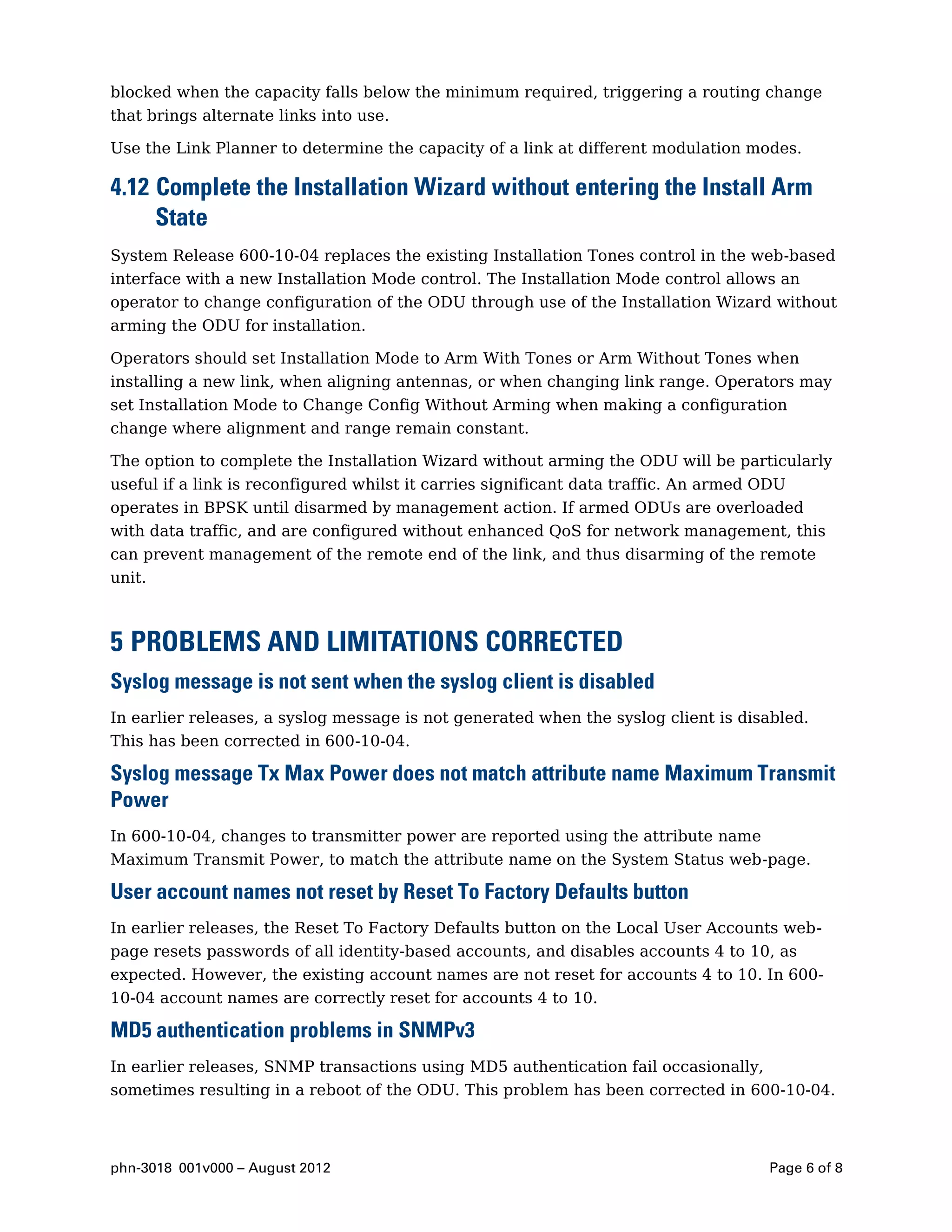 blocked when the capacity falls below the minimum required, triggering a routing change
that brings alternate links into use.

Use the Link Planner to determine the capacity of a link at different modulation modes.

4.12 Complete the Installation Wizard without entering the Install Arm
     State
System Release 600-10-04 replaces the existing Installation Tones control in the web-based
interface with a new Installation Mode control. The Installation Mode control allows an
operator to change configuration of the ODU through use of the Installation Wizard without
arming the ODU for installation.

Operators should set Installation Mode to Arm With Tones or Arm Without Tones when
installing a new link, when aligning antennas, or when changing link range. Operators may
set Installation Mode to Change Config Without Arming when making a configuration
change where alignment and range remain constant.

The option to complete the Installation Wizard without arming the ODU will be particularly
useful if a link is reconfigured whilst it carries significant data traffic. An armed ODU
operates in BPSK until disarmed by management action. If armed ODUs are overloaded
with data traffic, and are configured without enhanced QoS for network management, this
can prevent management of the remote end of the link, and thus disarming of the remote
unit.



5 PROBLEMS AND LIMITATIONS CORRECTED
Syslog message is not sent when the syslog client is disabled
In earlier releases, a syslog message is not generated when the syslog client is disabled.
This has been corrected in 600-10-04.

Syslog message Tx Max Power does not match attribute name Maximum Transmit
Power
In 600-10-04, changes to transmitter power are reported using the attribute name
Maximum Transmit Power, to match the attribute name on the System Status web-page.

User account names not reset by Reset To Factory Defaults button
In earlier releases, the Reset To Factory Defaults button on the Local User Accounts web-
page resets passwords of all identity-based accounts, and disables accounts 4 to 10, as
expected. However, the existing account names are not reset for accounts 4 to 10. In 600-
10-04 account names are correctly reset for accounts 4 to 10.

MD5 authentication problems in SNMPv3
In earlier releases, SNMP transactions using MD5 authentication fail occasionally,
sometimes resulting in a reboot of the ODU. This problem has been corrected in 600-10-04.



phn-3018 001v000 – August 2012                                                        Page 6 of 8
 