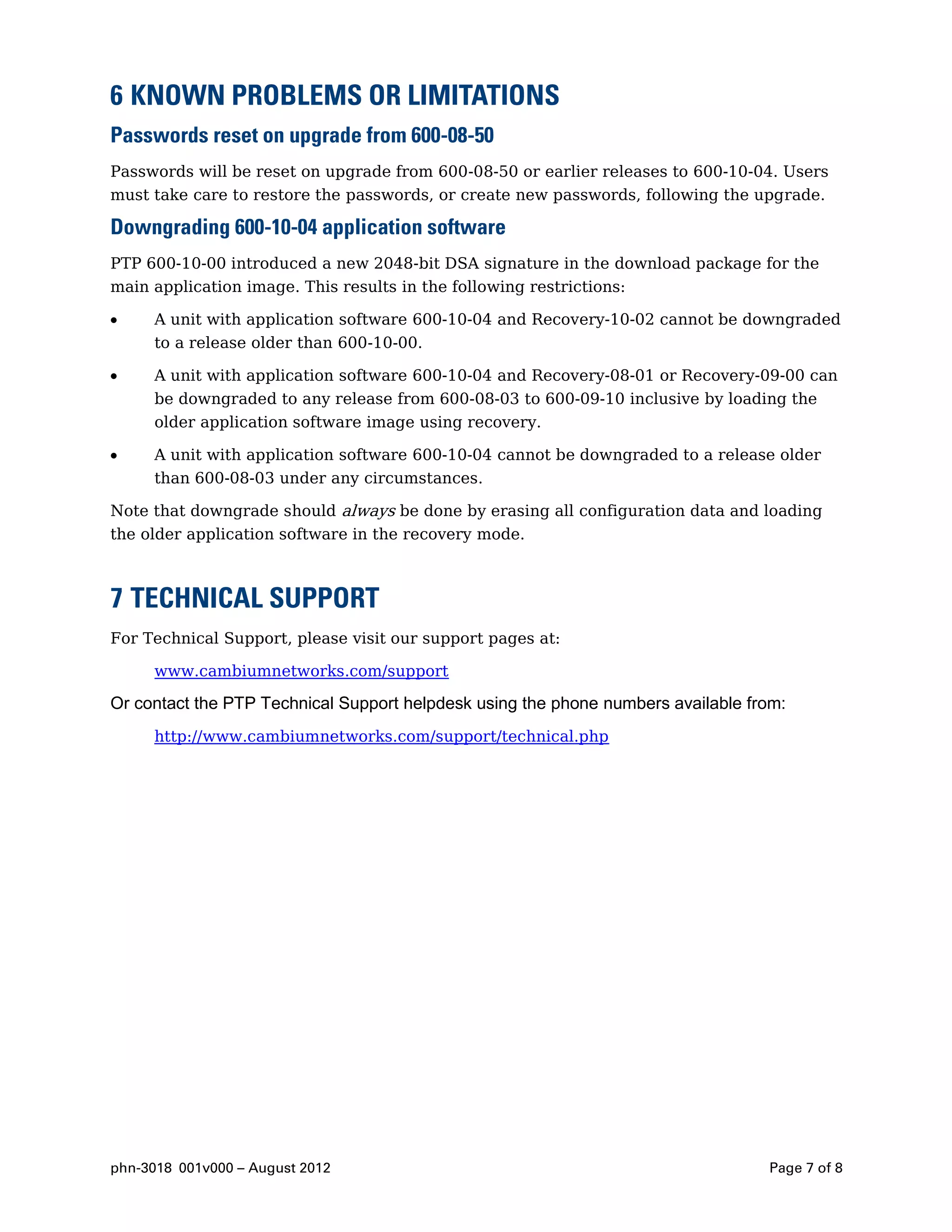 6 KNOWN PROBLEMS OR LIMITATIONS
Passwords reset on upgrade from 600-08-50
Passwords will be reset on upgrade from 600-08-50 or earlier releases to 600-10-04. Users
must take care to restore the passwords, or create new passwords, following the upgrade.

Downgrading 600-10-04 application software
PTP 600-10-00 introduced a new 2048-bit DSA signature in the download package for the
main application image. This results in the following restrictions:

     A unit with application software 600-10-04 and Recovery-10-02 cannot be downgraded
     to a release older than 600-10-00.

     A unit with application software 600-10-04 and Recovery-08-01 or Recovery-09-00 can
     be downgraded to any release from 600-08-03 to 600-09-10 inclusive by loading the
     older application software image using recovery.

     A unit with application software 600-10-04 cannot be downgraded to a release older
     than 600-08-03 under any circumstances.

Note that downgrade should always be done by erasing all configuration data and loading
the older application software in the recovery mode.



7 TECHNICAL SUPPORT
For Technical Support, please visit our support pages at:

     www.cambiumnetworks.com/support

Or contact the PTP Technical Support helpdesk using the phone numbers available from:
     http://www.cambiumnetworks.com/support/technical.php




phn-3018 001v000 – August 2012                                                    Page 7 of 8
 