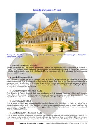 Cambodge d’aventure en 11 jours




Phnompenh - Mondulkiri - Kompong Chnang - Pursat - Battambang - Siemreap - temples d'Angkor - Angkor Wat -
Angkor Thom - Départ.




         Jour 1: Phnompenh arrivée (L.D)
Arrivée à l’aéroport Po Chen Tong à Phnompenh. Acceuil par notre guide local francophone et transfert à
l’hôtel. Visite du Palais Royale, la Pagode d’Argent qui est plus sacrée au Cambodge et la Pagode Wat Phnom qui
est juché sur le seul relief boisé de la ville haut de 27m où vous pouvez faire de la prière pour les bonnes choses.
Dîner et nuit à Phnompenh.

         Jour 2: Phnompenh (B.L.D)
Petit déjeuner à l’hôtel. Le matin commence par la visite du Musée National qui renferme la plus belle
collection au monde de scultures khmères. Puis, visite du Musée Toul Sleng et des Charniers de Choeung Ek, le
plus grand centre de détention et de torture du pays, visite en suite du marché Ruisse où vous pouvez acheter
des antiquités, des souvenirs…Déjeuner dans un restaurant local. Continuation de la visite des Temples Taprom
et Yeay Pouv. Dîner et nuit à Phnompenh.

         Jour 3: Phnompenh – Mondulkiri (B.L.D)
Petit déjeuner à l’hôtel. Dépert à 8h00 pour Mondulkiri, arrêt à Kompong Cham pour visiter les 2 temples:
Phnom Pros et Phnom Srey. Déjeuner dans un restaurant local. Continuation de route pour Mondulkiri. Puis,
visite du temple Wat Nokor à Mondulkiri et découverte de la ville. Dîner et nuit au guest house.

        Jour 4: Mondulkiri (B.L.D)
Petit déjeuner à l’hôtel. Vous faites aujourd’hui une belle balade à dos d’éléphants et visitez la chute d’eau la
plus belle et plus grande de la région Bou Sra. Déjeuner dans un restaurant local. L’après- midi, vous faites une
belle randonnée au village des minorités Phnoung pour découvrir leur vie quotidienne et leur métier artisanal.
Dîner et nuit au guesthouse.

        Jour 5: Mondulkiri – Phnompenh (B.L.D)
Petit déjeuner à l’hôtel. Départ pour la visite du marché central local où vous pouvez acheter des souvenirs et
vous trouvez toutes sortes d’aliments simples habituels des habitants dans cette région. Déjeuner dans un
restaurant local. Dans l’après- midi, route sur Phnompenh. Arrivée en fin de la journée. Dîner et nuit à

       1        VIETNAM ORIGINAL TRAVEL – Licence professionnelle No : 01024/GPLHQT – TCDL
 