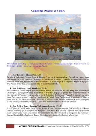 Cambodge Original en 9 jours




Phnom Penh– Siem Reap – Temples Majestueux d’Angkor – rivière aux mille Lingas - Croisière sur le lac
Tonlé Sap – Kok Ke – Siemreap - voyage du départ.



        Jour 1: Arrivée Phnom Penh (L.D)
Arrivée à l’aéroport Pochen Tong à Phnom Penh ou à l’embarcadère. Acceuil par notre guide
francophone et notre chauffeur. Transfert et installation à l’hôtel. Déjeuner de bienvenue dans un
restaurant local. Puis, vous visitez le Musée National , le Palais Royal et la Pagode d’Argent et la pagode
Wat Phnom. Dîner dans un restaurant local et nuit à Phnom Penh.

         Jour 2: Phnom Penh – Siem Reap (B.L.D)
Petit déjerner à l’hôtel. Départ pour la visite du Musée du Génocide de Tuol Sleng, des Charniers de
Choeung Ek, le plus grand centre de détention et de torture du pays. Déjeuner dans un restaurant local et
puis transfert à l’aéroport pour prendre le vol à destination de Siemreap. Acceuil et transfert par notre
guide francophone et notre chauffeur. Installation à l’hôtel. Dans l’après- midi, vous visitez d’abord le
vieux marché, "les Chantiers-écoles", atelier de la fabrication des produits artisanaux Khmers: tissage de
la soie, sculture sur marbres, meubles... Dîner dans un restaurant local et nuit à Siemreap.

        Jour 3: Siem Reap – Temples Majestueux d’Angkor (B.L.D)
Petit déjeuner à l’hôtel. Visite du groupe de Rolous, c’était l’ancienne capitale du Cambodge à 15 km de
l’Est de Siemreap qui se compose des Temples: Lolei, Preak Ko, Bakong. Déjeuner dans un restaurant
local. Dans l’après- midi, vous visitez des monuments du petit circuit qui se composent des Temples :
Kravan, Banteay Kdei, Taphom et Takeo. Dîner dans un restaurant local et nuit à Siemreap.




       1       VIETNAM ORIGINAL TRAVEL – Licence professionnelle No : 01024/GPLHQT – TCDL
 