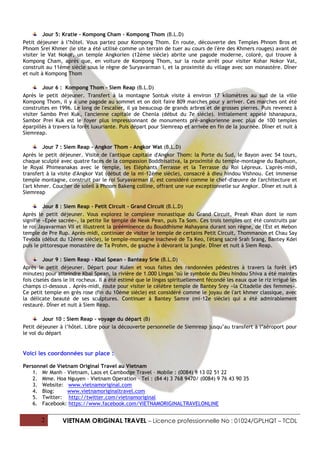 Jour 5: Kratie - Kompong Cham - Kompong Thom (B.L.D)
Petit déjeuner à l’hôtel. Vous partez pour Kompong Thom. En route, découverte des Temples Phnom Bros et
Phnom Srei Khmer (le site a été utilisé comme un terrain de tuer au cours de l'ère des Khmers rouges) avant de
visiter le Vat Nokor, un temple Angkorien (12ème siècle) abrite une pagode moderne, coloré, qui trouve à
Kompong Cham, après que, en voiture de Kompong Thom, sur la route arrêt pour visiter Kohar Nokor Vat,
construit au 11ème siècle sous le règne de Suryavarman I, et la proximité du village avec son monastère. Dîner
et nuit à Kompong Thom

         Jour 6 : Kompong Thom - Siem Reap (B.L.D)
Après le petit déjeuner. Transfert à la montagne Sontuk visite à environ 17 kilomètres au sud de la ville
Kompong Thom, il y a une pagode au sommet et on doit faire 809 marches pour y arriver. Ces marches ont été
construites en 1996. Le long de l'escalier, il ya beaucoup de grands arbres et de grosses pierres. Puis revenez à
visiter Sambo Prei Kuk, l'ancienne capitale de Chenla (début du 7e siècle). Initialement appelé Ishanapura,
Sambor Prei Kuk est le foyer plus impressionnant de monuments pré-angkorienne avec plus de 100 temples
éparpillés à travers la forêt luxuriante. Puis départ pour Siemreap et arrivée en fin de la journée. Dîner et nuit à
Siemreap.

         Jour 7 : Siem Reap - Angkor Thom - Angkor Wat (B.L.D)
Après le petit déjeuner. Visite de l'antique capitale d'Angkor Thom: la Porte du Sud, le Bayon avec 54 tours,
chaque sculpté avec quatre faces de la compassion Boddhisattva, la proximité du temple-montagne du Baphuon,
le Royal Phimeanakas avec le temple, les Eléphants Terrasse et la Terrasse du Roi Lépreux. L'après-midi,
transfert à la visite d'Angkor Vat (début de la mi-12ème siècle), consacré à dieu hindou Vishnou. Cet immense
temple montagne, construit par le roi Suryavarman II, est considéré comme le chef-d'œuvre de l'architecture et
l'art khmer. Coucher de soleil à Phnom Bakeng colline, offrant une vue exceptionnelle sur Angkor. Dîner et nuit à
Siemreap

         Jour 8 : Siem Reap - Petit Circuit - Grand Circuit (B.L.D)
Après le petit déjeuner. Vous explorez le complexe monastique du Grand Circuit, Preah Khan dont le nom
signifie «Epée sacrée», la petite île temple de Neak Pean, puis Ta Som. Ces trois temples ont été construits par
le roi Jayavarman VII et illustrent la prééminence du Bouddhisme Mahayana durant son règne, de l'Est et Mebon
temple de Pre Rup. Après-midi, continuer de visiter le temple de certains Petit Circuit, Thommanon et Chau Say
Tevoda (début du 12ème siècle), le temple-montagne inachevé de Ta Keo, l'étang sacré Srah Srang, Bantey Kdei
puis le pittoresque monastère de Ta Prohm, de gauche à dévorant la jungle. Dîner et nuit à Siem Reap.

         Jour 9 : Siem Reap - Kbal Spean - Banteay Srie (B.L.D)
Après le petit déjeuner. Départ pour Kulen et vous faites des randonnées pédestres à travers la forêt (45
minutes) pour atteindre Kbal Spean, la rivière de 1.000 Lingas "où le symbole du Dieu hindou Shiva a été maintes
fois ciselés dans le lit rocheux. Il a été estimé que le lingas spirituellement fécondé les eaux que le riz irrigué les
champs ci-dessous . Après-midi, route pour visiter le célèbre temple de Bantey Srey «la Citadelle des femmes».
Ce petit temple en grès rose (fin du 10ème siècle) est considéré comme le joyau de l'art khmer classique, avec
la délicate beauté de ses sculptures. Continuer à Bantey Samre (mi-12e siècle) qui a été admirablement
restauré. Dîner et nuit à Siem Reap.

         Jour 10 : Siem Reap – voyage du départ (B)
Petit déjeuner à l’hôtel. Libre pour la découverte personnelle de Siemreap jusqu’au transfert à l’aéroport pour
le vol du départ


Voici les coordonnées sur place :

Personnel de Vietnam Original Travel au Vietnam
    1. Mr Manh – Vietnam, Laos et Cambodge Travel – Mobile : (0084) 9 13 02 51 22
    2. Mme. Hoa Nguyen – Vietnam Operation – Tel : (84 4) 3 768 9470/ (0084) 9 76 43 90 35
    3. Website: www.vietnamoriginal.com
    4. Blog:     www.vietnamoriginaltravel.com
    5. Twitter: http://twitter.com/vietnamoriginal
    6. Facebook: https://www.facebook.com/VIETNAMORIGINALTRAVELONLINE


        2        VIETNAM ORIGINAL TRAVEL – Licence professionnelle No : 01024/GPLHQT – TCDL
 