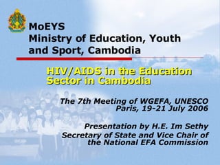 MoEYS   Ministry of Education, Youth    and Sport, Cambodia HIV/AIDS in the Education Sector in Cambodia The 7th Meeting of WGEFA, UNESCO Paris, 19-21 July 2006 Presentation by H.E. Im Sethy Secretary of State and Vice Chair of the National EFA Commission 