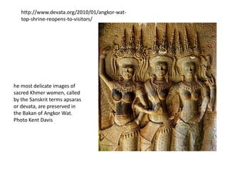 http://www.devata.org/2010/01/angkor-wattop-shrine-reopens-to-visitors/

he most delicate images of
sacred Khmer women, called
by the Sanskrit terms apsaras
or devata, are preserved in
the Bakan of Angkor Wat.
Photo Kent Davis

 