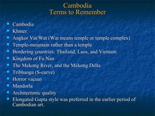 Cambodia
Terms to Remember













Cambodia
Khmer
Angkor Vat/Wat (Wat means temple or temple complex)
Temple-mountain rather than a temple
Bordering countries: Thailand, Laos, and Vietnam
Kingdom of Fu Nan
The Mekong River, and the Mekong Delta
Tribhanga (S-curve)
Horror vacuui
Mandorla
Architectonic quality
Elongated Gupta style was preferred in the earlier period of
Cambodian art.

 