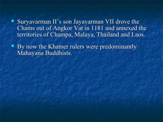 

Suryavarman II’s son Jayavarman VII drove the
Chams out of Angkor Vat in 1181 and annexed the
territories of Champa, Malaya, Thailand and Laos.



By now the Khamer rulers were predominantly
Mahayana Buddhists.

 