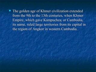 

The golden age of Khmer civilization extended
from the 9th to the 13th centuries, when Khmer
Empire, which gave Kampuchea, or Cambodia,
its name, ruled large territories from its capital in
the region of Angkor in western Cambodia.

 