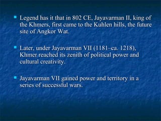 

Legend has it that in 802 CE, Jayavarman II, king of
the Khmers, first came to the Kuhlen hills, the future
site of Angkor Wat.



Later, under Jayavarman VII (1181–ca. 1218),
Khmer reached its zenith of political power and
cultural creativity.



Jayavarman VII gained power and territory in a
series of successful wars.

 