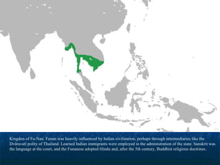 Kingdon of Fu-Nan. Funan was heavily influenced by Indian civilization, perhaps through intermediaries like the
Dvāravatī polity of Thailand. Learned Indian immigrants were employed in the administration of the state. Sanskrit was
the language at the court, and the Funanese adopted Hindu and, after the 5th century, Buddhist religious doctrines.

 