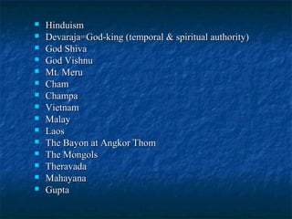 















Hinduism
Devaraja=God-king (temporal & spiritual authority)
God Shiva
God Vishnu
Mt. Meru
Cham
Champa
Vietnam
Malay
Laos
The Bayon at Angkor Thom
The Mongols
Theravada
Mahayana
Gupta

 