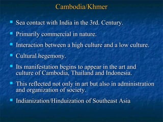 Cambodia/Khmer


Sea contact with India in the 3rd. Century.



Primarily commercial in nature.



Interaction between a high culture and a low culture.



Cultural hegemony.



Its manifestation begins to appear in the art and
culture of Cambodia, Thailand and Indonesia.



This reflected not only in art but also in administration
and organization of society.



Indianization/Hinduization of Southeast Asia

 