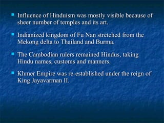 

Influence of Hinduism was mostly visible because of
sheer number of temples and its art.



Indianized kingdom of Fu Nan stretched from the
Mekong delta to Thailand and Burma.



The Cambodian rulers remained Hindus, taking
Hindu names, customs and manners.



Khmer Empire was re-established under the reign of
King Jayavarman II.

 