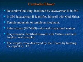 Cambodia/Khmer


Devaraja=God-king, instituted by Jayavarman II in 850



In 850 Jayavarman II identified himself with God Shiva.



Temple mountain or temple as mountain.



Indravarman (877-889)—devised irrigational system



Suryavarman identified himself with Vishnu and built
Angkor Wat (temple).



The temples were destroyed by the Chams by burning
the capital in 1177.

 