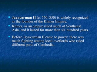 





Jayavarman II (c. 770–850) is widely recognized
as the founder of the Khmer Empire.
Khmer, as an empire ruled much of Southeast
Asia, and it lasted for more than six hundred years.
Before Jayavarman II came to power, there was
much fighting among local overlords who ruled
different parts of Cambodia.

 