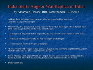 India Starts Angkor Wat Replica in Bihar
by Amarnath Tewary, BBC correspondent, 3/6/2012


A Hindu Trust in India’s eastern state of Bihar has begun building a replica of
Cambodia’s Angkor Wat temple.



On March 6, 2012 a foundation laying ceremony for the $20 million project was held 16 miles
from Bihar’s capital Patna, on the banks of the Ganges.



The temple will be constructed on a sprawling 40-acre site in Vaishali district in north Bihar.



The builders say the result will be the world’s largest Hindu temple.



The construction will take 10 years to complete.



"It will be the world’s largest Hindu temple….bigger in size, shape and height than the Angkor
Wat of Cambodia,” the Trust’s secretary told the BBC.



It will be called Virat Angkor Wat Ram Temple, but will aslo house other Hindu deities like
Radha-Krishna, Shiva-Parvati, Ganesha, Surya and 10 incarnations of Lord Vishnu.



Bamiyan in China

 