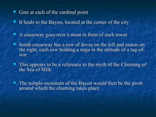 

Gate at each of the cardinal point



It leads to the Bayon, located at the center of the city



A causeway goes over a moat in front of each tower



South causeway has a row of devas on the left and asuras on
the right, each row holding a naga in the attitude of a tug-ofwar



This appears to be a reference to the myth of the Churning of
the Sea of Milk



The temple-mountain of the Bayon would then be the pivot
around which the churning takes place

 
