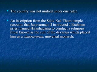

The country was not unified under one ruler.



An inscription from the Sdok Kak Thom temple
recounts that Jayavarman II instructed a Brahman
priest named Hiranhadama to conduct a religious
ritual known as the cult of the devaraja which placed
him as a chakravartin, universal monarch.

 
