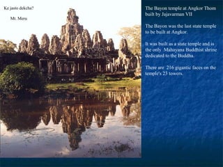Ke jasto dekcha?
Mt. Meru

The Bayon temple at Angkor Thom
built by Jajavarman VII
The Bayon was the last state temple
to be built at Angkor.
It was built as a state temple and is
the only Mahayana Buddhist shrine
dedicated to the Buddha.
There are 216 gigantic faces on the
temple's 23 towers.

 