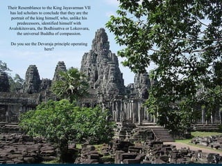 Their Resemblance to the King Jayavarman VII
has led scholars to conclude that they are the
portrait of the king himself, who, unlike his
predecessors, identified himself with
Avalokitesvara, the Bodhisattva or Lokesvara,
the universal Buddha of compassion.
Do you see the Devaraja principle operating
here?

 