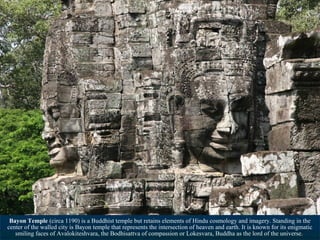 Bayon Temple (circa 1190) is a Buddhist temple but retains elements of Hindu cosmology and imagery. Standing in the
center of the walled city is Bayon temple that represents the intersection of heaven and earth. It is known for its enigmatic
smiling faces of Avalokiteshvara, the Bodhisattva of compassion or Lokesvara, Buddha as the lord of the universe.

 