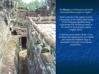 The Bayon is a well-known and richly
decorated Khmer temple at Angkor.
Built in the late 12th century or early
13th century as the official state temple
of the Mahayana Buddhist King
Jayavarman VII, the Bayon stands at
the centre of Jayavarman's capital,
Angkor Thom.
Following Jayavarman's death, it was
modified and augmented by later Hindu
and Theravada Buddhist kings in
accordance with their own religious
preferences.

 